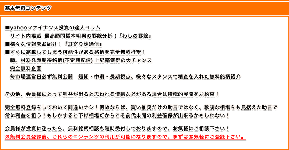 これまで温めて来たコンテンツ
yahooファイナンス投資の達人コラム
サイト内掲載 最高顧問橋本明男の罫線分析!『わしの罫線』
特別アドバイザー 堀篤執筆 『早耳コラム』
すぐに高騰してしまう可能性がある銘柄を完全無料推奨!噂、材料発表期待銘柄(不定期配信) 上昇率獲得の大チャンス完全無料企画
毎市場運営日必ず無料公開 短期・中期・長期視点、様々なスタンスで精査を入れた無料銘柄紹介
2019年 本格的始動のコンテンツ
中小型株対応成功報酬プラン 入会費大幅割引実施中!
勝率100% 完全勝利継続中 空売りプラン
その他、会員様にとって利益が出ると思われる情報などがある場合は積極的展開をお約束!
完全無料登録をしておいて間違いナシ!何故ならば、買い推奨だけの助言ではなく、軟調な相場をも見据えた助言を2019年は採用!
もしかすると下げ相場だからこそ前代未聞の利益確保が出来るかもしれない!
会員様が投資に迷ったら、無料銘柄相談も随時受付しておりますので、お気軽にご相談下さい!
※無料会員登録後、これらのコンテンツの利用が可能になりますので、まずはお気軽にご登録ください。